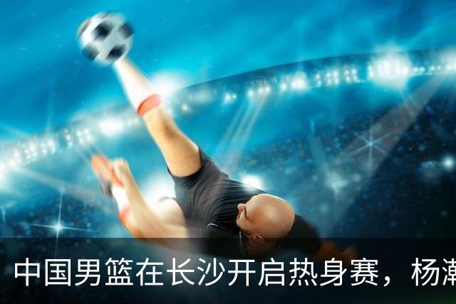 中国男篮在长沙开启热身赛，杨瀚森8日同球队会合